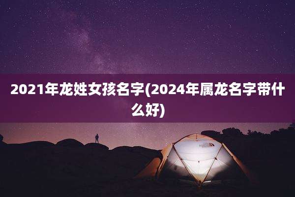 2021年龙姓女孩名字(2024年属龙名字带什么好)