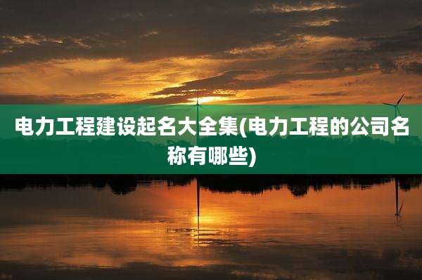 电力工程建设起名大全集(电力工程的公司名称有哪些)
