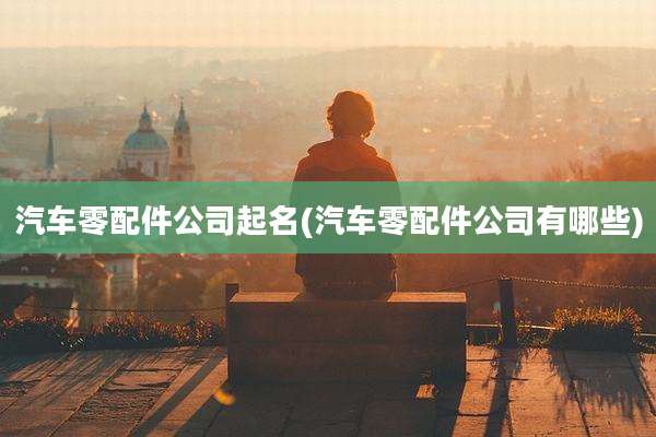 汽车零配件公司起名(汽车零配件公司有哪些)
