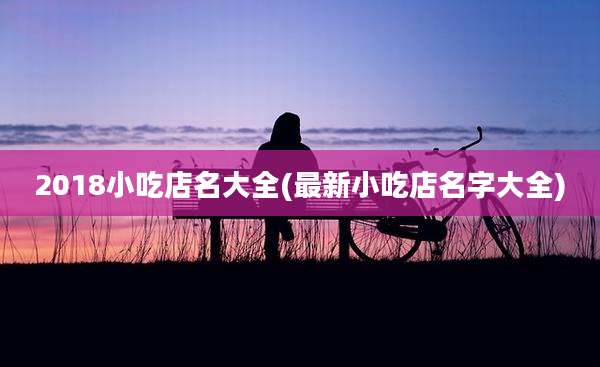 2018小吃店名大全(最新小吃店名字大全)