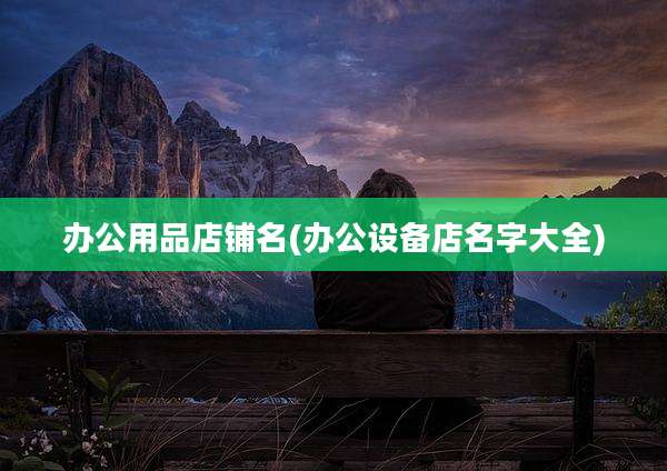 办公用品店铺名(办公设备店名字大全)