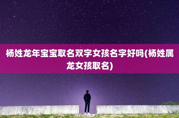 杨姓龙年宝宝取名双字女孩名字好吗(杨姓属龙女孩取名)