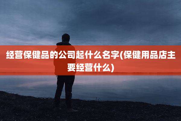 经营保健品的公司起什么名字(保健用品店主要经营什么)