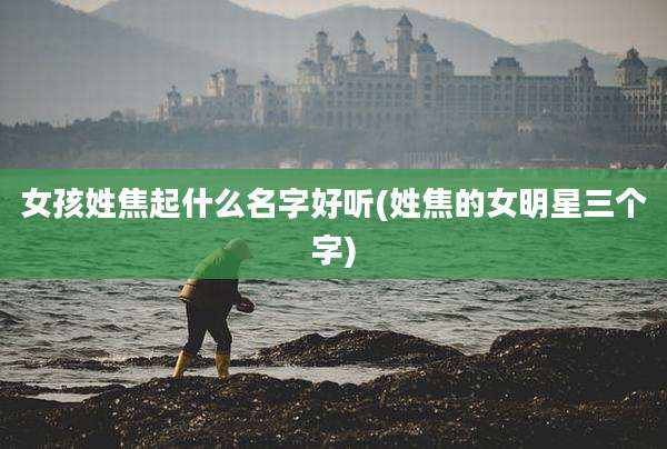 女孩姓焦起什么名字好听(姓焦的女明星三个字)