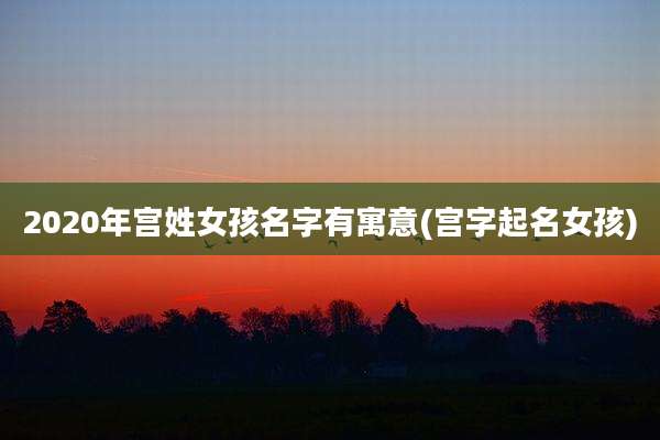 2020年宫姓女孩名字有寓意(宫字起名女孩)