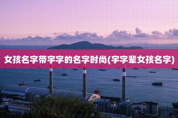 女孩名字带宇字的名字时尚(宇字辈女孩名字)