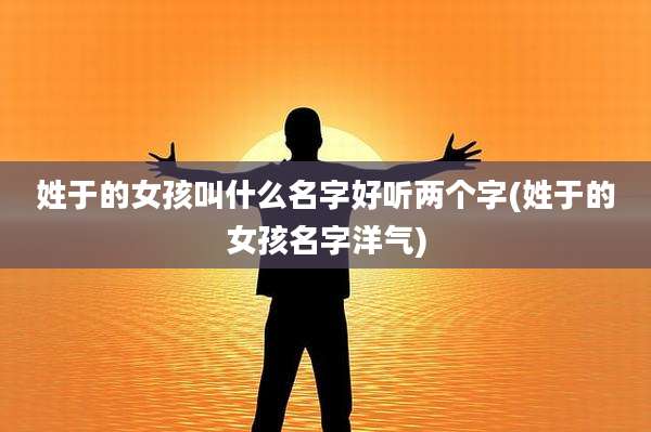 姓于的女孩叫什么名字好听两个字(姓于的女孩名字洋气)