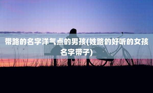 带路的名字洋气点的男孩(姓路的好听的女孩名字带子)