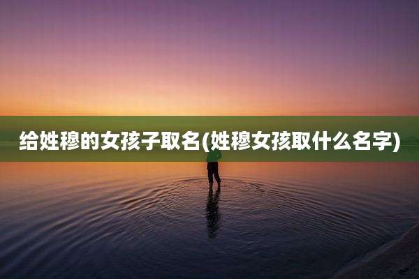 给姓穆的女孩子取名(姓穆女孩取什么名字)