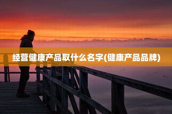 经营健康产品取什么名字(健康产品品牌)