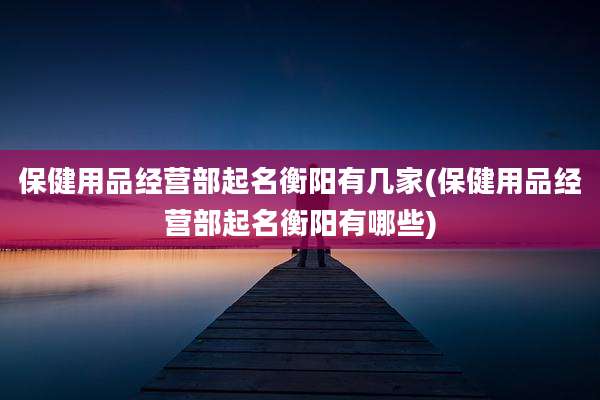 保健用品经营部起名衡阳有几家(保健用品经营部起名衡阳有哪些)