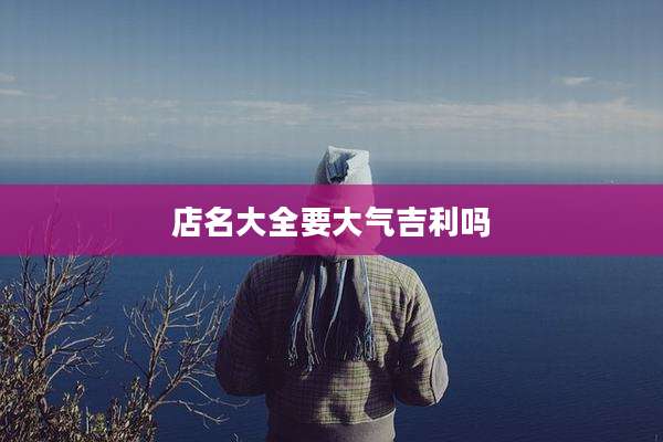 店名大全要大气吉利吗