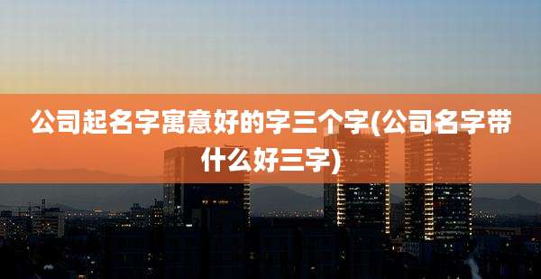公司起名字寓意好的字三个字(公司名字带什么好三字)