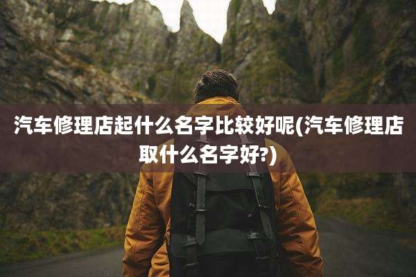 汽车修理店起什么名字比较好呢(汽车修理店取什么名字好?)