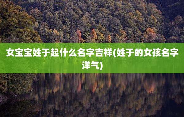 女宝宝姓于起什么名字吉祥(姓于的女孩名字洋气)
