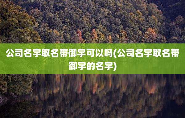 公司名字取名带御字可以吗(公司名字取名带御字的名字)