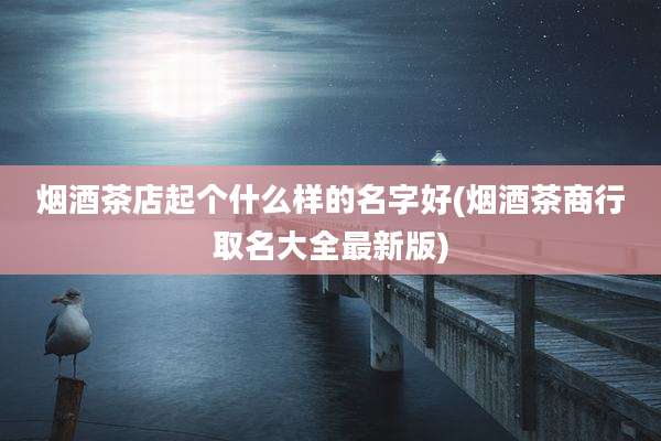 烟酒茶店起个什么样的名字好(烟酒茶商行取名大全最新版)