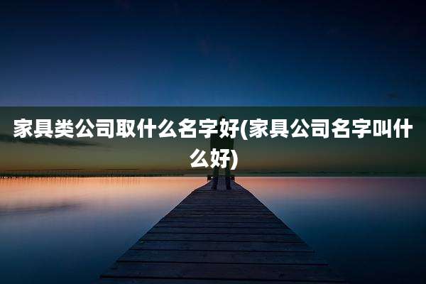家具类公司取什么名字好(家具公司名字叫什么好)