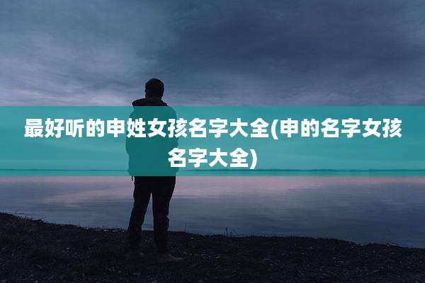 最好听的申姓女孩名字大全(申的名字女孩名字大全)