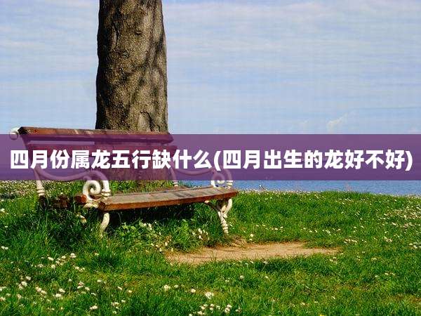 四月份属龙五行缺什么(四月出生的龙好不好)