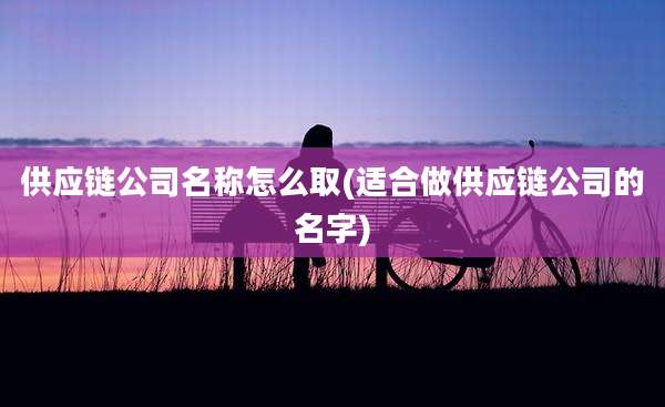 供应链公司名称怎么取(适合做供应链公司的名字)