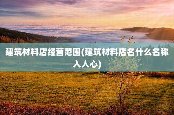 建筑材料店经营范围(建筑材料店名什么名称入人心)