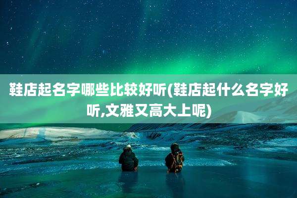 鞋店起名字哪些比较好听(鞋店起什么名字好听,文雅又高大上呢)