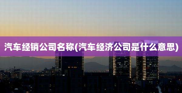 汽车经销公司名称(汽车经济公司是什么意思)