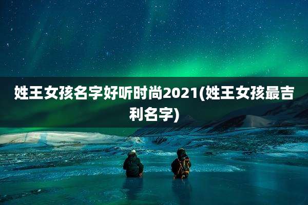 姓王女孩名字好听时尚2021(姓王女孩最吉利名字)