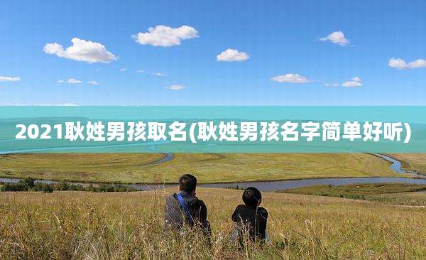 2021耿姓男孩取名(耿姓男孩名字简单好听)