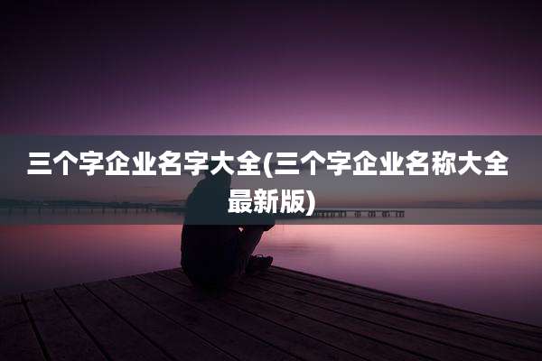 三个字企业名字大全(三个字企业名称大全 最新版)