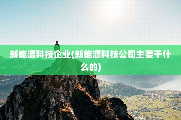 新能源科技企业(新能源科技公司主要干什么的)