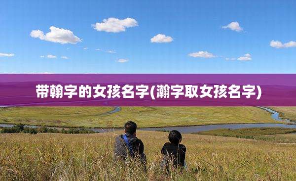 带翰字的女孩名字(瀚字取女孩名字)