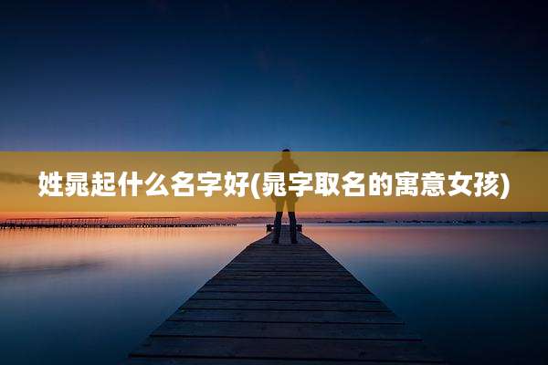 姓晁起什么名字好(晁字取名的寓意女孩)
