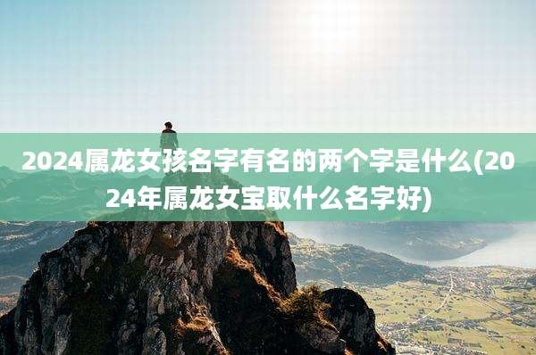 2024属龙女孩名字有名的两个字是什么(2024年属龙女宝取什么名字好)