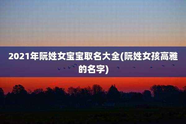 2021年阮姓女宝宝取名大全(阮姓女孩高雅的名字)