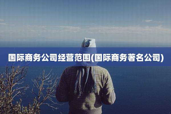国际商务公司经营范围(国际商务著名公司)