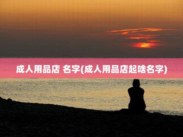 成人用品店 名字(成人用品店起啥名字)