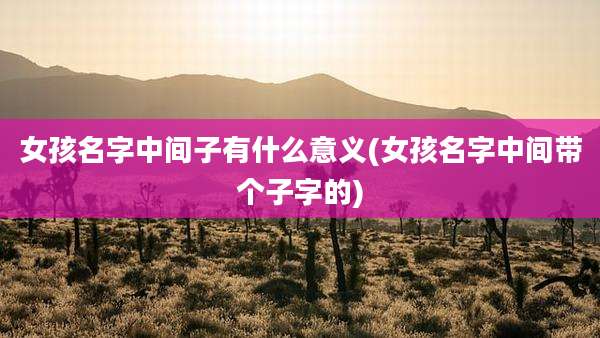 女孩名字中间子有什么意义(女孩名字中间带个子字的)