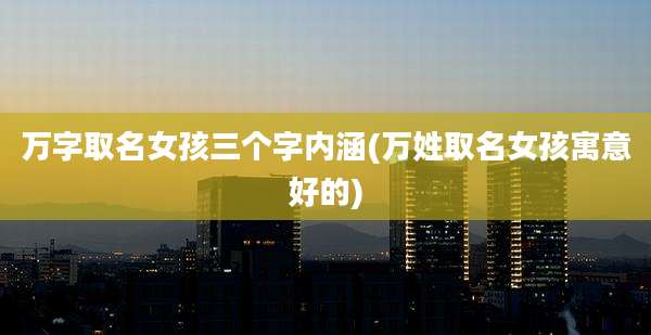 万字取名女孩三个字内涵(万姓取名女孩寓意好的)