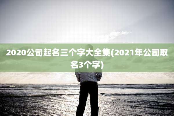 2020公司起名三个字大全集(2021年公司取名3个字)