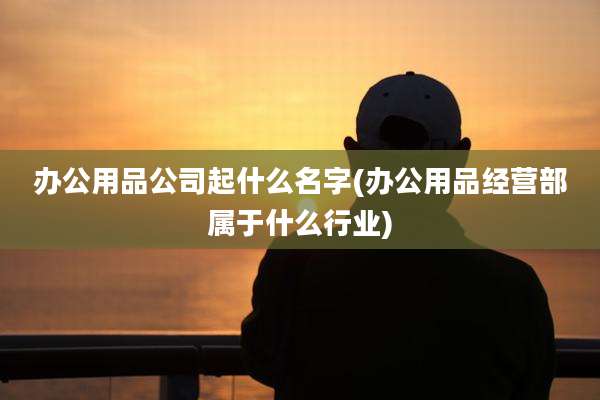 办公用品公司起什么名字(办公用品经营部属于什么行业)