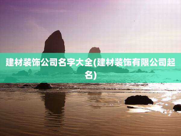 建材装饰公司名字大全(建材装饰有限公司起名)