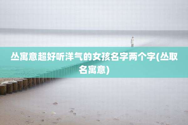 丛寓意超好听洋气的女孩名字两个字(丛取名寓意)