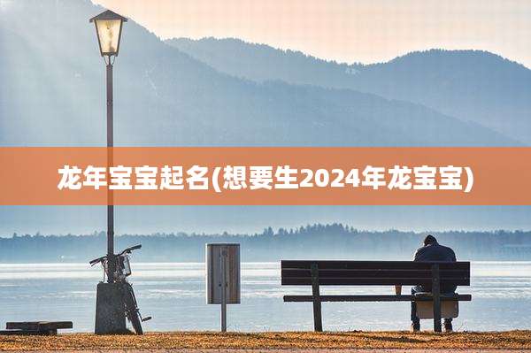 龙年宝宝起名(想要生2024年龙宝宝)