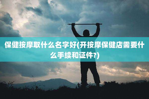 保健按摩取什么名字好(开按摩保健店需要什么手续和证件?)
