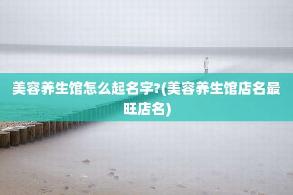 美容养生馆怎么起名字?(美容养生馆店名最旺店名)