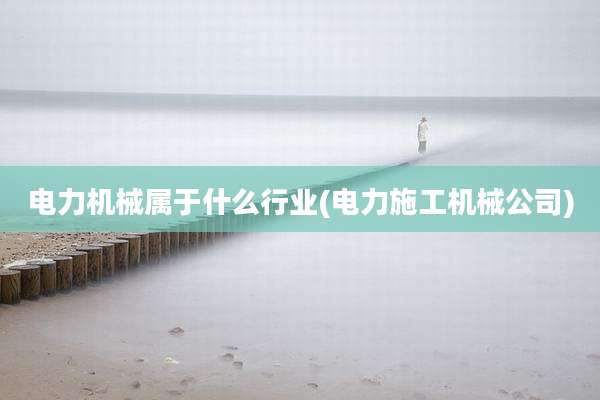 电力机械属于什么行业(电力施工机械公司)