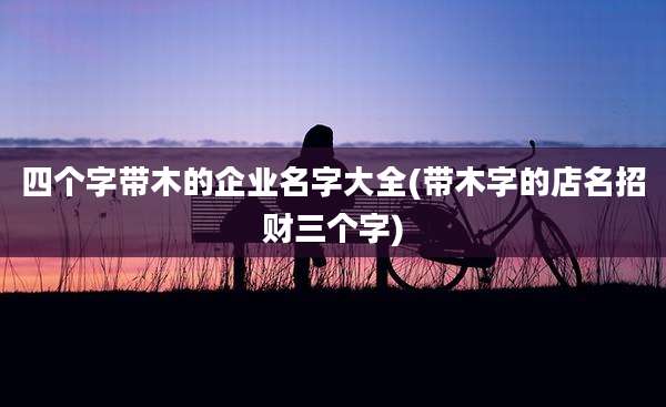 四个字带木的企业名字大全(带木字的店名招财三个字)
