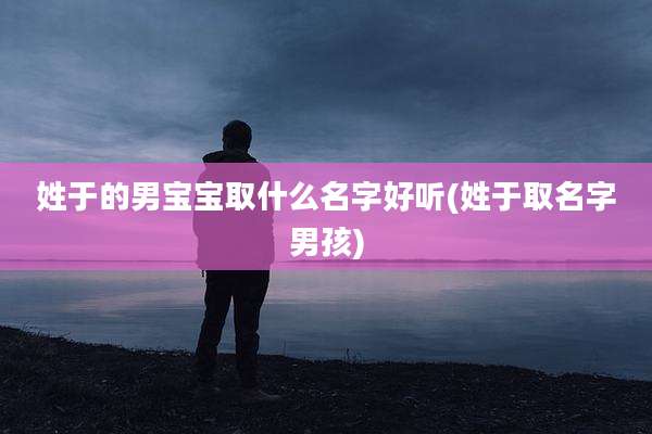 姓于的男宝宝取什么名字好听(姓于取名字男孩)